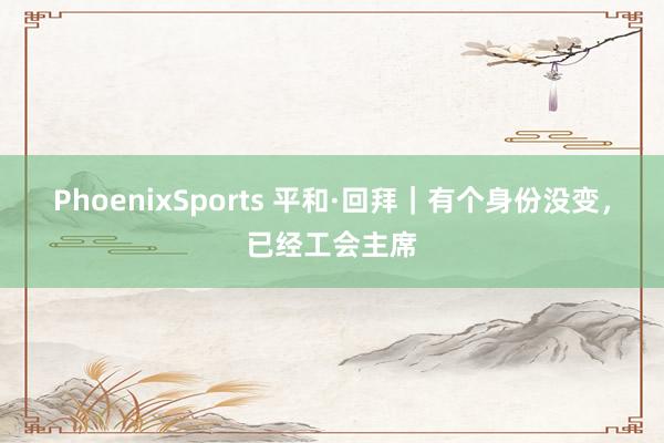 PhoenixSports 平和·回拜｜有个身份没变，已经工会主席