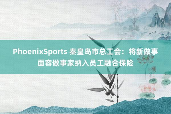 PhoenixSports 秦皇岛市总工会：将新做事面容做事家纳入员工融合保险