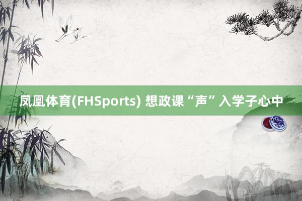 凤凰体育(FHSports) 想政课“声”入学子心中