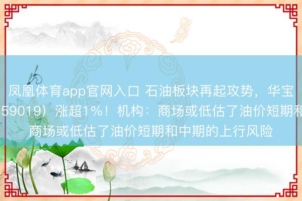 凤凰体育app官网入口 石油板块再起攻势，华宝基金石油ETF（159019）涨超1%！机构：商场或低估了油价短期和中期的上行风险