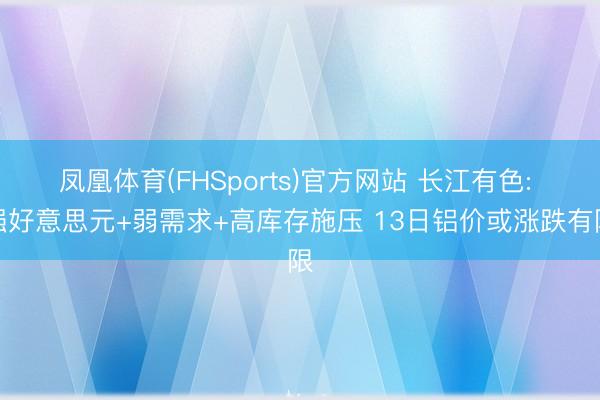 凤凰体育(FHSports)官方网站 长江有色: 强好意思元+弱需求+高库存施压 13日铝价或涨跌有限