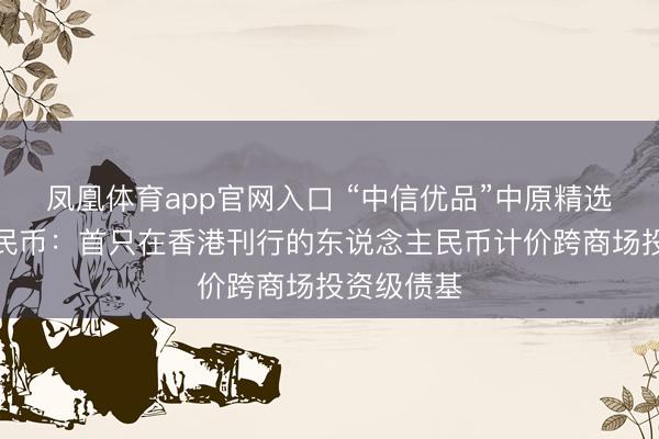 凤凰体育app官网入口 “中信优品”中原精选东说念主民币：首只在香港刊行的东说念主民币计价跨商场投资级债基