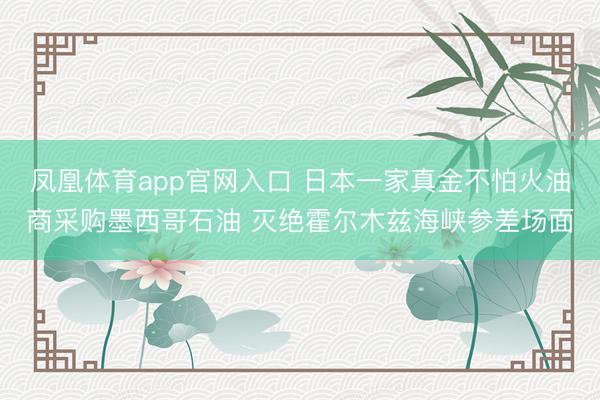 凤凰体育app官网入口 日本一家真金不怕火油商采购墨西哥石油 灭绝霍尔木兹海峡参差场面