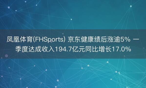 凤凰体育(FHSports) 京东健康绩后涨逾5% 一季度达成收入194.7亿元同比增长17.0%