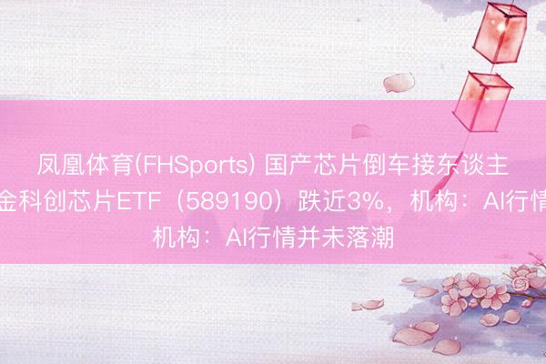 凤凰体育(FHSports) 国产芯片倒车接东谈主？华宝基金科创芯片ETF（589190）跌近3%，机构：AI行情并未落潮