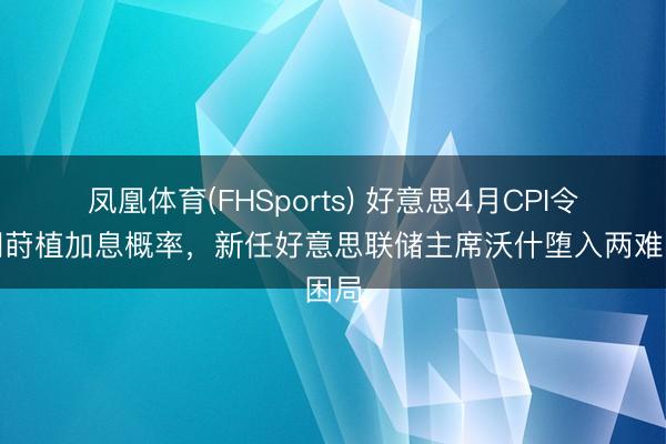 凤凰体育(FHSports) 好意思4月CPI令阛阓莳植加息概率，新任好意思联储主席沃什堕入两难困局