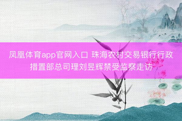 凤凰体育app官网入口 珠海农村交易银行行政措置部总司理刘昱辉禁受监察走访