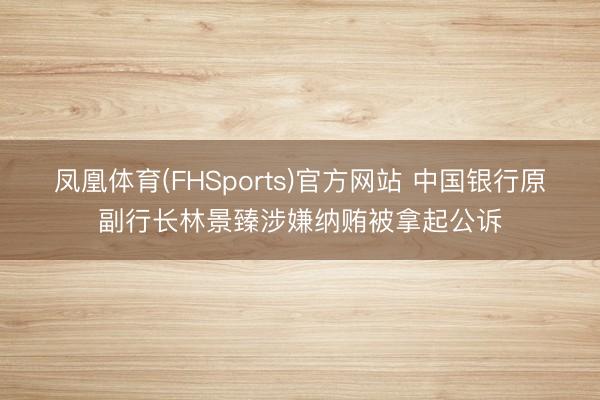 凤凰体育(FHSports)官方网站 中国银行原副行长林景臻涉嫌纳贿被拿起公诉