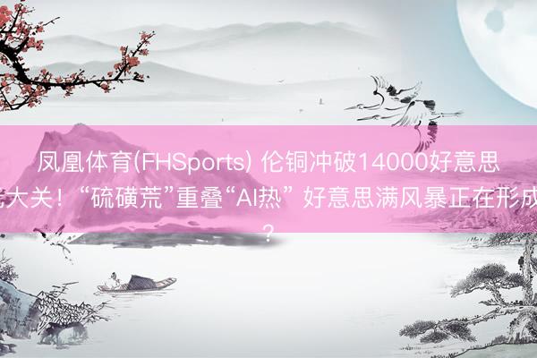 凤凰体育(FHSports) 伦铜冲破14000好意思元大关！“硫磺荒”重叠“AI热” 好意思满风暴正在形成？