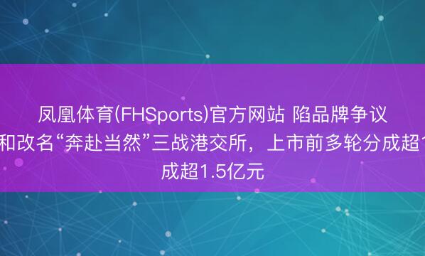 凤凰体育(FHSports)官方网站 陷品牌争议后伯希和改名“奔赴当然”三战港交所，上市前多轮分成超1.5亿元
