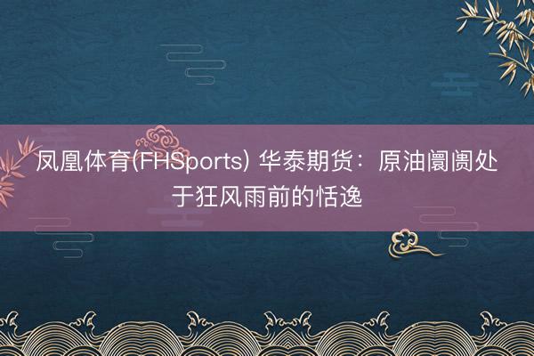 凤凰体育(FHSports) 华泰期货：原油阛阓处于狂风雨前的恬逸
