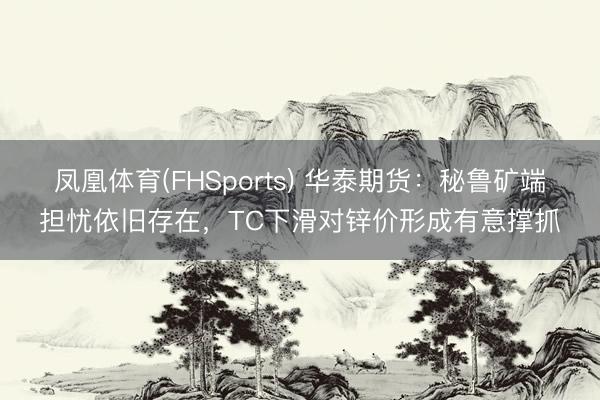 凤凰体育(FHSports) 华泰期货：秘鲁矿端担忧依旧存在，TC下滑对锌价形成有意撑抓