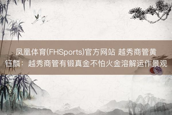 凤凰体育(FHSports)官方网站 越秀商管黄钰麟：越秀商管有锻真金不怕火金溶解运作景观