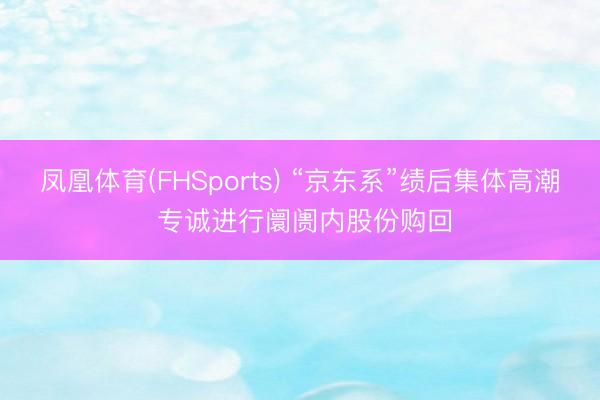 凤凰体育(FHSports) “京东系”绩后集体高潮 专诚进行阛阓内股份购回