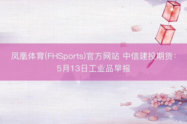 凤凰体育(FHSports)官方网站 中信建投期货：5月13日工业品早报