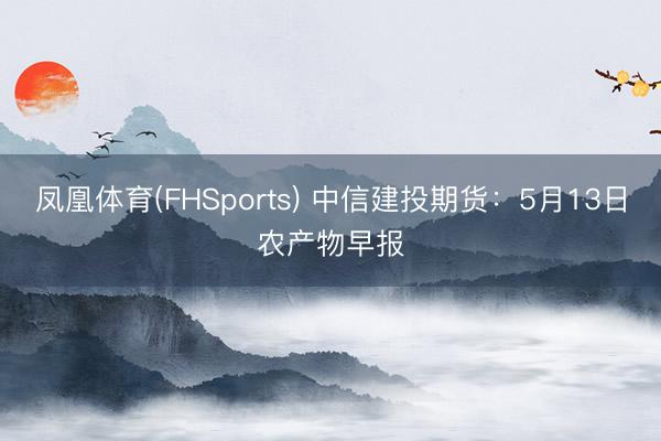 凤凰体育(FHSports) 中信建投期货：5月13日农产物早报