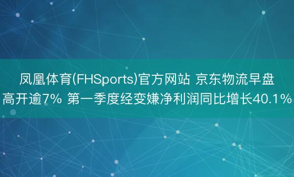凤凰体育(FHSports)官方网站 京东物流早盘高开逾7% 第一季度经变嫌净利润同比增长40.1%