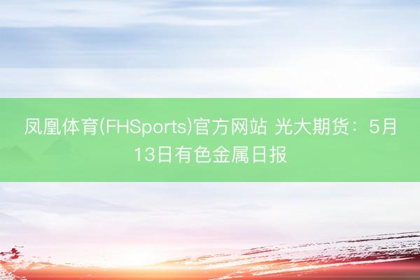 凤凰体育(FHSports)官方网站 光大期货:5月13日有色金属日报