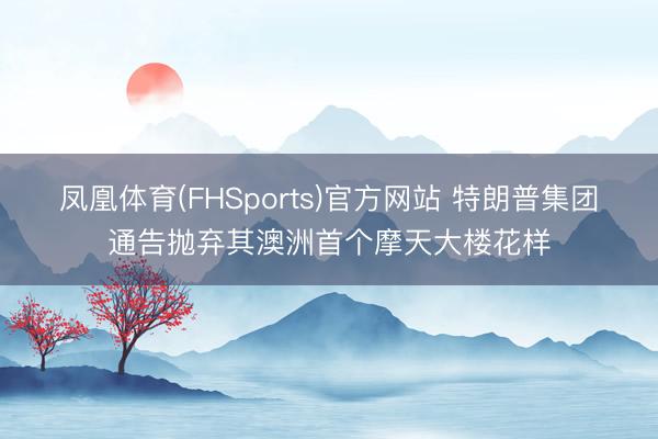 凤凰体育(FHSports)官方网站 特朗普集团通告抛弃其澳洲首个摩天大楼花样