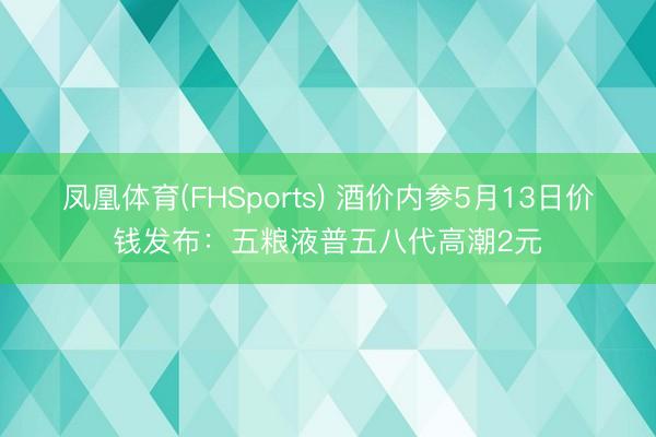 凤凰体育(FHSports) 酒价内参5月13日价钱发布：五粮液普五八代高潮2元