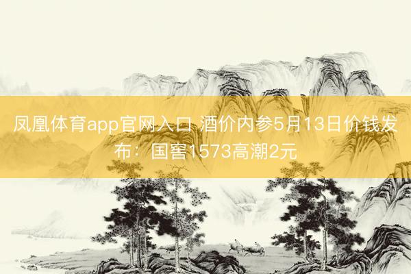 凤凰体育app官网入口 酒价内参5月13日价钱发布：国窖1573高潮2元