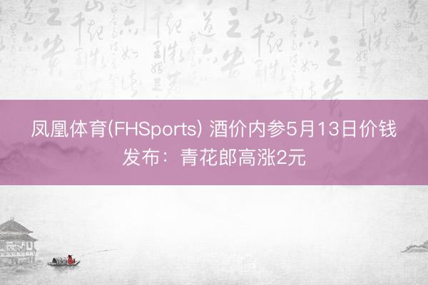 凤凰体育(FHSports) 酒价内参5月13日价钱发布：青花郎高涨2元