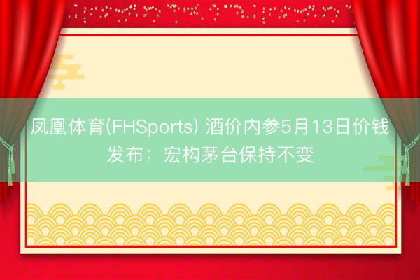 凤凰体育(FHSports) 酒价内参5月13日价钱发布：宏构茅台保持不变