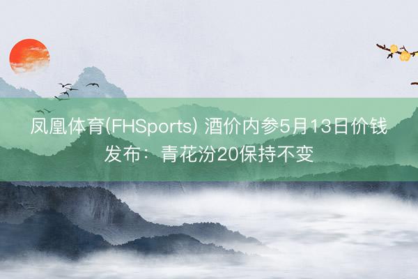 凤凰体育(FHSports) 酒价内参5月13日价钱发布：青花汾20保持不变