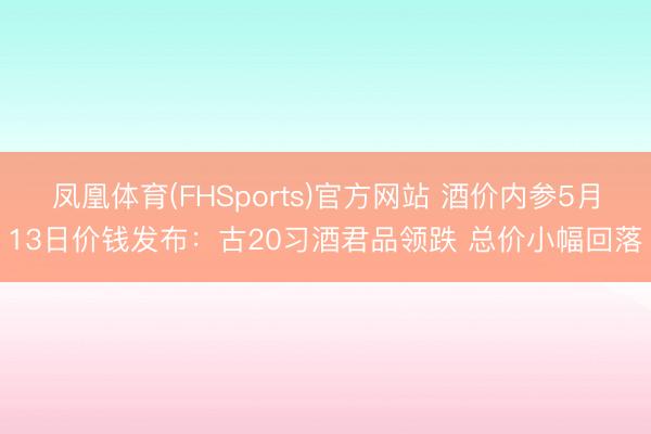 凤凰体育(FHSports)官方网站 酒价内参5月13日价钱发布：古20习酒君品领跌 总价小幅回落