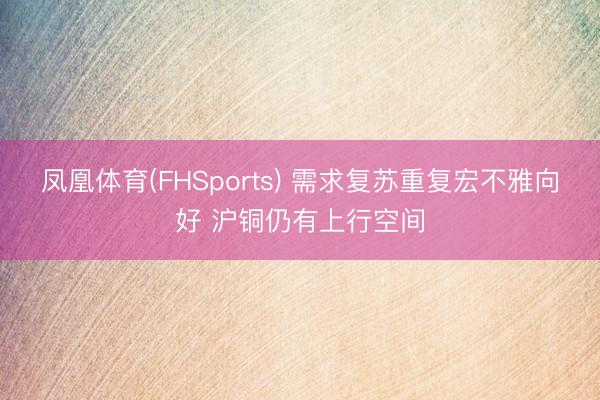 凤凰体育(FHSports) 需求复苏重复宏不雅向好 沪铜仍有上行空间