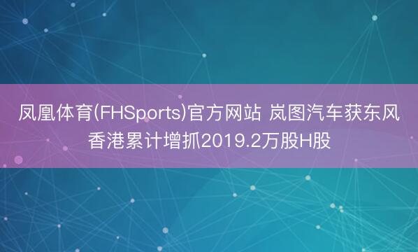 凤凰体育(FHSports)官方网站 岚图汽车获东风香港累计增抓2019.2万股H股