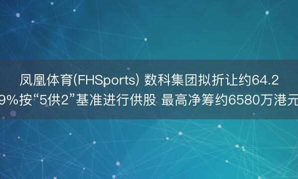 凤凰体育(FHSports) 数科集团拟折让约64.29%按“5供2”基准进行供股 最高净筹约6580万港元