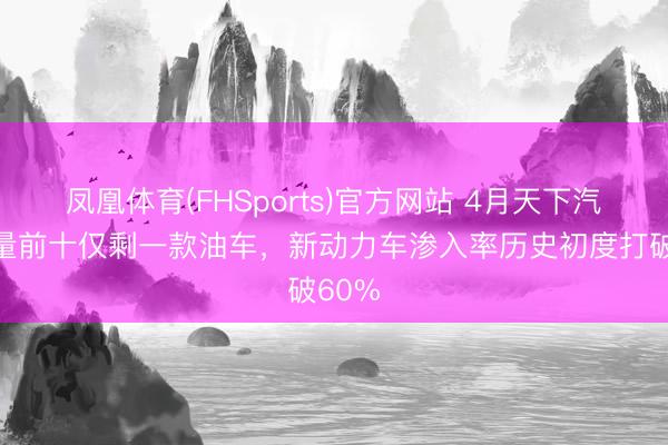 凤凰体育(FHSports)官方网站 4月天下汽车销量前十仅剩一款油车，新动力车渗入率历史初度打破60%
