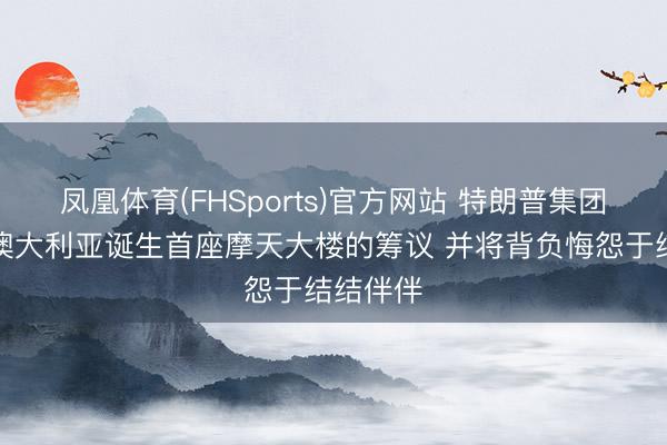凤凰体育(FHSports)官方网站 特朗普集团肃清在澳大利亚诞生首座摩天大楼的筹议 并将背负悔怨于结结伴伴