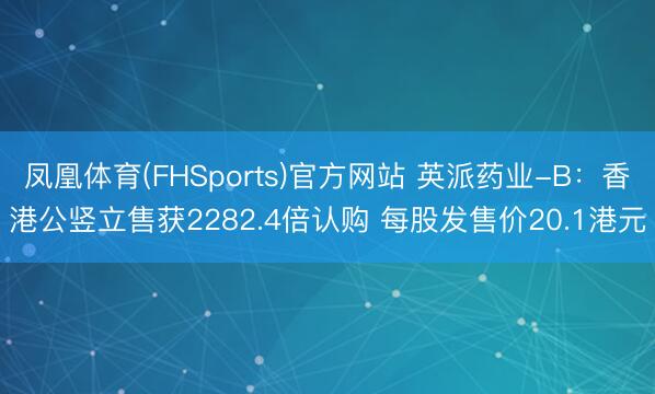 凤凰体育(FHSports)官方网站 英派药业-B：香港公竖立售获2282.4倍认购 每股发售价20.1港元