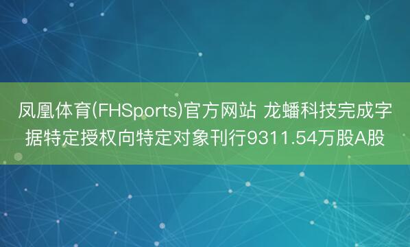 凤凰体育(FHSports)官方网站 龙蟠科技完成字据特定授权向特定对象刊行9311.54万股A股