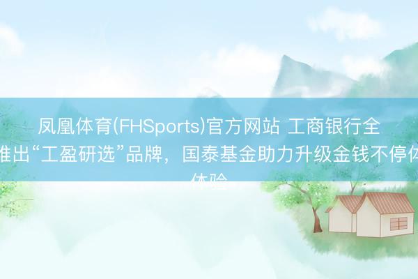 凤凰体育(FHSports)官方网站 工商银行全新推出“工盈研选”品牌，国泰基金助力升级金钱不停体验