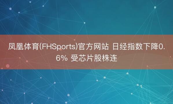 凤凰体育(FHSports)官方网站 日经指数下降0.6% 受芯片股株连