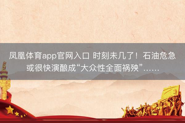 凤凰体育app官网入口 时刻未几了！石油危急或很快演酿成“大众性全面祸殃”……