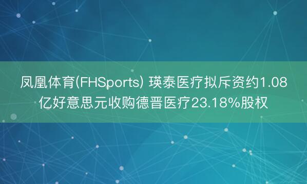 凤凰体育(FHSports) 瑛泰医疗拟斥资约1.08亿好意思元收购德晋医疗23.18%股权