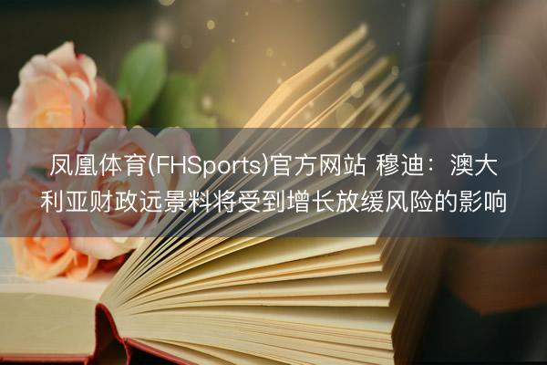 凤凰体育(FHSports)官方网站 穆迪：澳大利亚财政远景料将受到增长放缓风险的影响