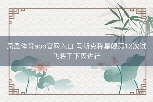 凤凰体育app官网入口 马斯克称星舰第12次试飞将于下周进行