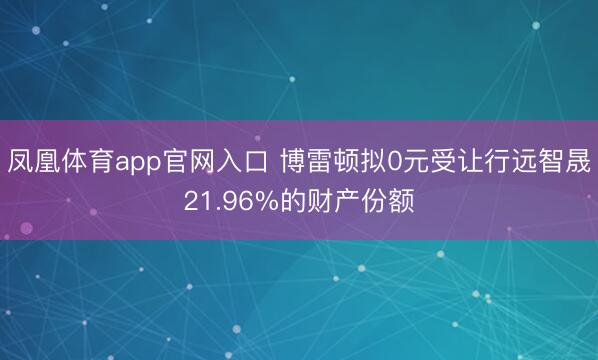 凤凰体育app官网入口 博雷顿拟0元受让行远智晟21.96%的财产份额