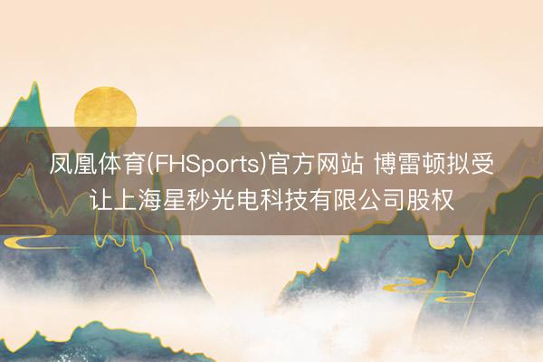 凤凰体育(FHSports)官方网站 博雷顿拟受让上海星秒光电科技有限公司股权