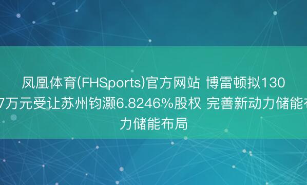 凤凰体育(FHSports)官方网站 博雷顿拟1301.77万元受让苏州钧灏6.8246%股权 完善新动力储能布局