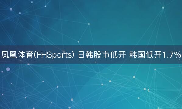 凤凰体育(FHSports) 日韩股市低开 韩国低开1.7%