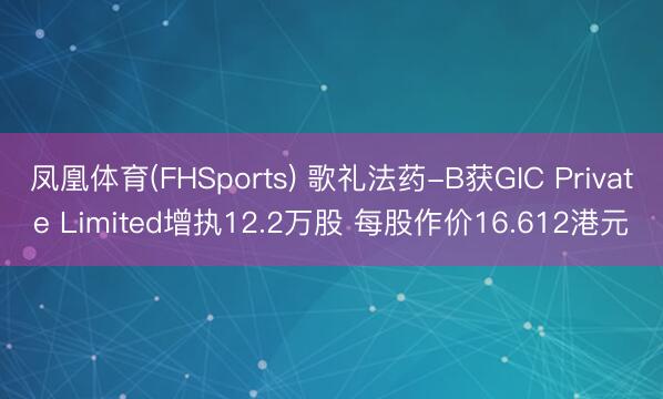凤凰体育(FHSports) 歌礼法药-B获GIC Private Limited增执12.2万股 每股作价16.612港元