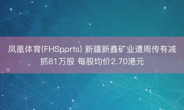 凤凰体育(FHSports) 新疆新鑫矿业遭周传有减抓81万股 每股均价2.70港元