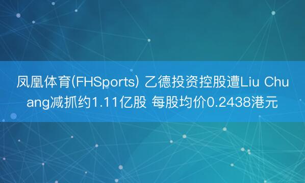 凤凰体育(FHSports) 乙德投资控股遭Liu Chuang减抓约1.11亿股 每股均价0.2438港元