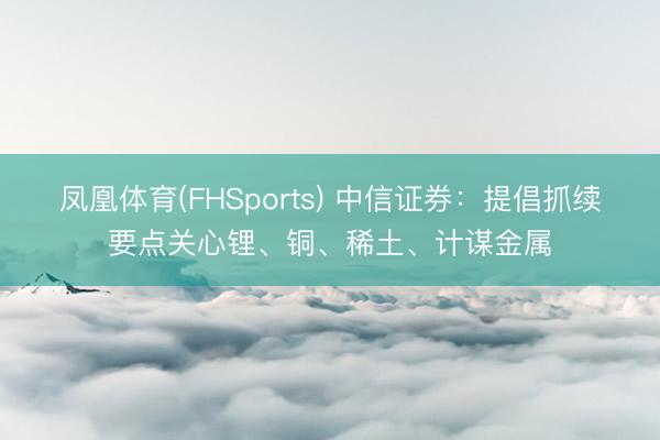 凤凰体育(FHSports) 中信证券：提倡抓续要点关心锂、铜、稀土、计谋金属